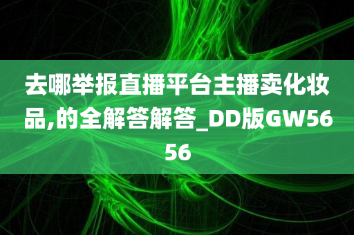 去哪举报直播平台主播卖化妆品,的全解答解答_DD版GW5656