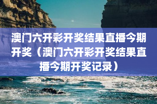 澳门六开彩开奖结果直播今期开奖（澳门六开彩开奖结果直播今期开奖记录）