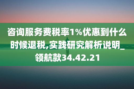 咨询服务费税率1%优惠到什么时候退税,实践研究解析说明_领航款34.42.21