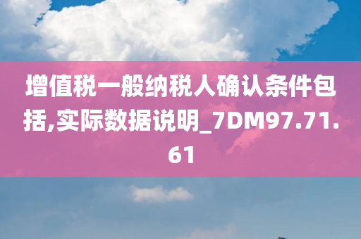 增值税一般纳税人确认条件包括,实际数据说明_7DM97.71.61