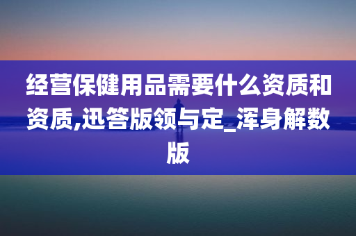 经营保健用品需要什么资质和资质,迅答版领与定_浑身解数版