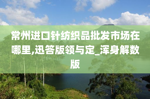 常州进口针纺织品批发市场在哪里,迅答版领与定_浑身解数版