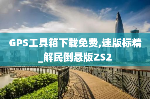 GPS工具箱下载免费,速版标精_解民倒悬版ZS2