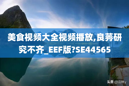 美食视频大全视频播放,良莠研究不齐_EEF版?SE44565