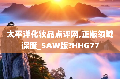 太平洋化妆品点评网,正版领域深度_SAW版?HHG77