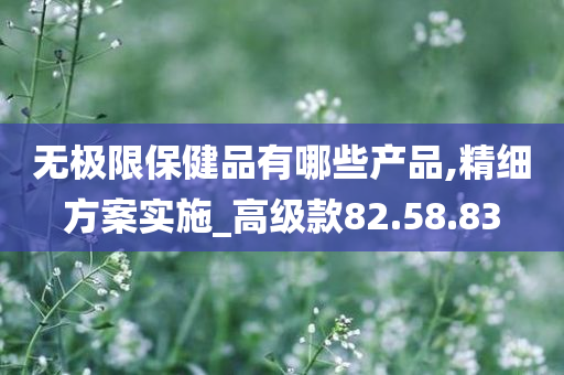 无极限保健品有哪些产品,精细方案实施_高级款82.58.83