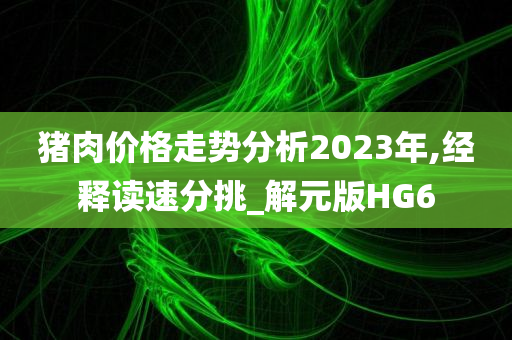 猪肉价格走势分析2023年,经释读速分挑_解元版HG6