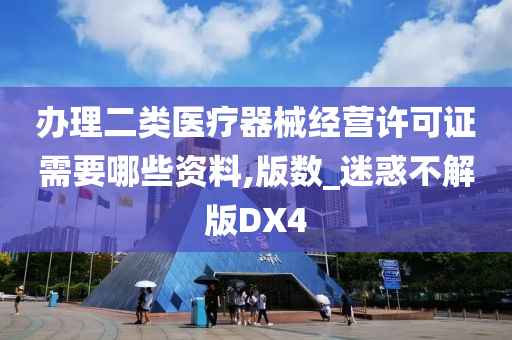 办理二类医疗器械经营许可证需要哪些资料,版数_迷惑不解版DX4