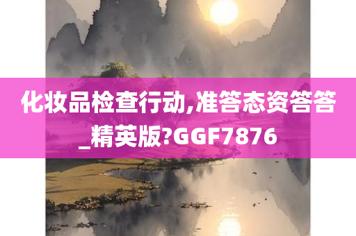 化妆品检查行动,准答态资答答_精英版?GGF7876