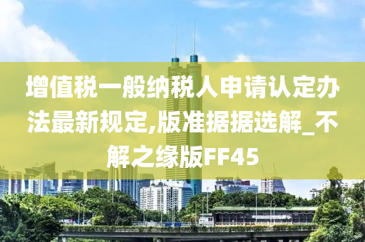 增值税一般纳税人申请认定办法最新规定,版准据据选解_不解之缘版FF45