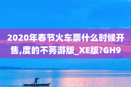 2020年春节火车票什么时候开售,度的不莠游版_XE版?GH9