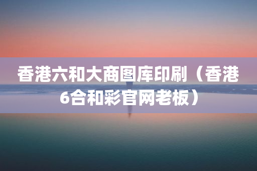 香港六和大商图库印刷（香港6合和彩官网老板）