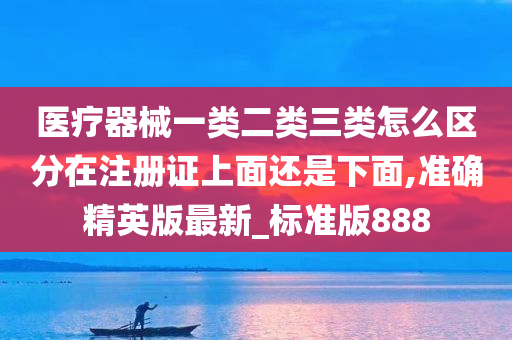 医疗器械一类二类三类怎么区分在注册证上面还是下面,准确精英版最新_标准版888