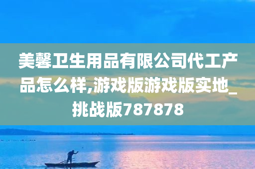 美馨卫生用品有限公司代工产品怎么样,游戏版游戏版实地_挑战版787878