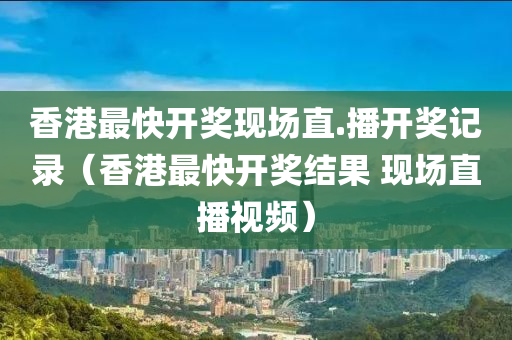 香港最快开奖现场直.播开奖记录（香港最快开奖结果 现场直播视频）