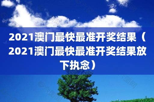 2021澳门最快最准开奖结果（2021澳门最快最准开奖结果放下执念）