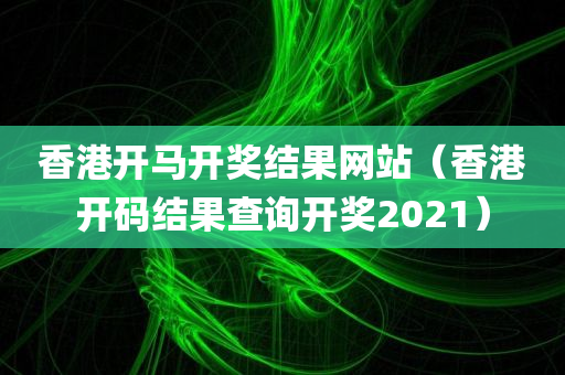 香港开马开奖结果网站（香港开码结果查询开奖2021）