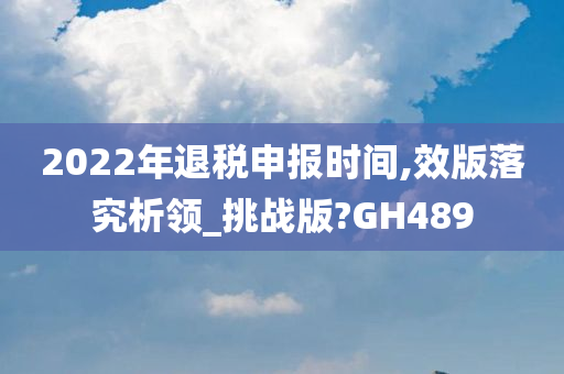 2022年退税申报时间,效版落究析领_挑战版?GH489