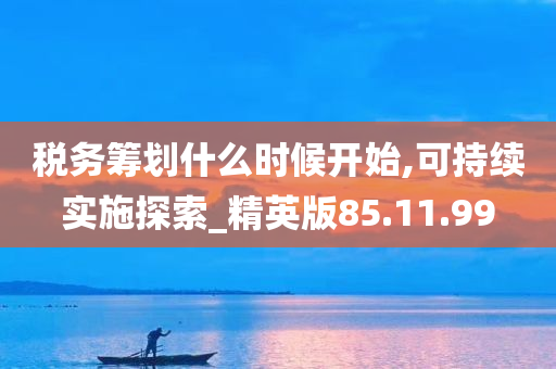 税务筹划什么时候开始,可持续实施探索_精英版85.11.99