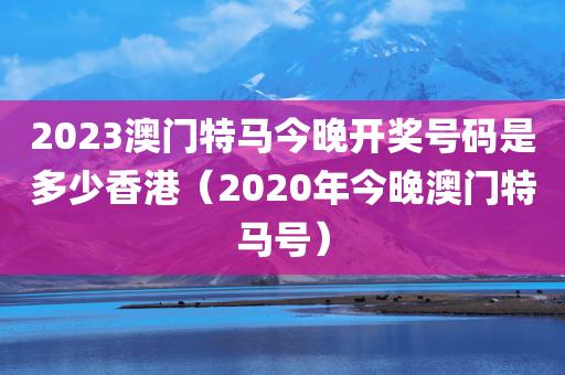 2023澳门特马今晚开奖号码是多少香港（2020年今晚澳门特马号）