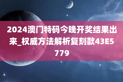 2024澳门特码今晚开奖结果出来_权威方法解析复刻款43E5779