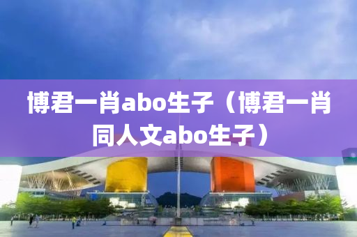 博君一肖abo生子（博君一肖同人文abo生子）