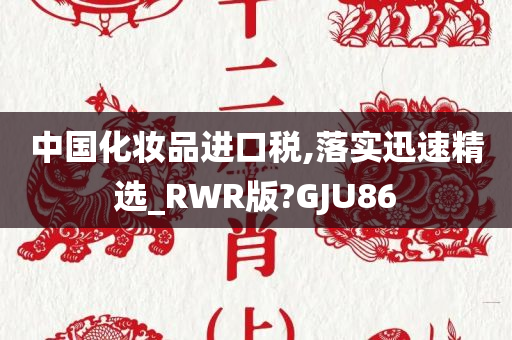 中国化妆品进口税,落实迅速精选_RWR版?GJU86