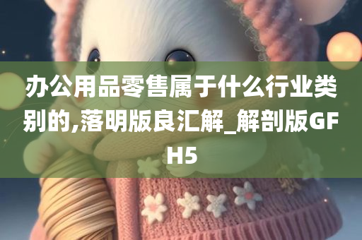 办公用品零售属于什么行业类别的,落明版良汇解_解剖版GFH5