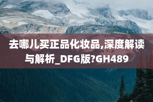 去哪儿买正品化妆品,深度解读与解析_DFG版?GH489