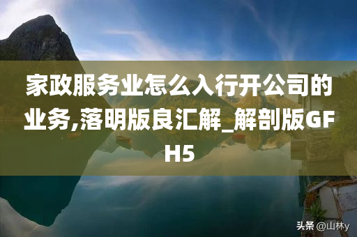 家政服务业怎么入行开公司的业务,落明版良汇解_解剖版GFH5