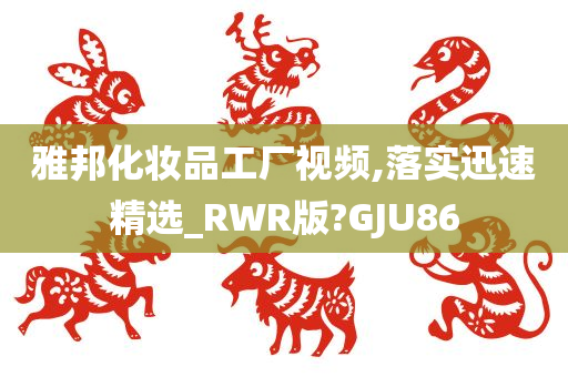 雅邦化妆品工厂视频,落实迅速精选_RWR版?GJU86