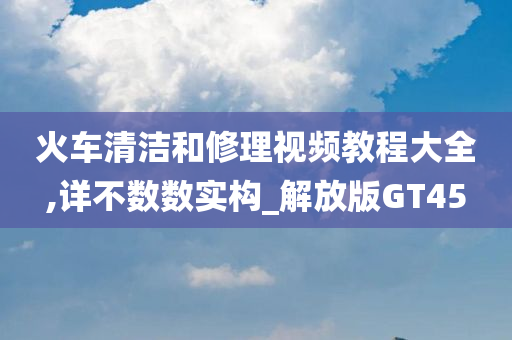 火车清洁和修理视频教程大全,详不数数实构_解放版GT45