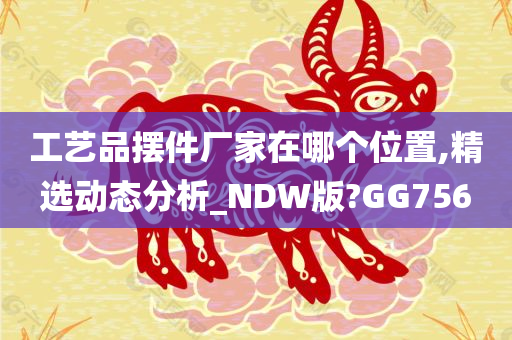 工艺品摆件厂家在哪个位置,精选动态分析_NDW版?GG756