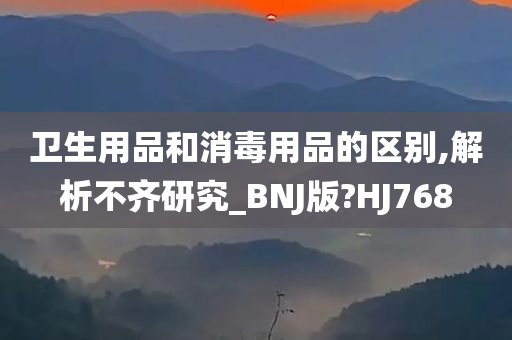 卫生用品和消毒用品的区别,解析不齐研究_BNJ版?HJ768