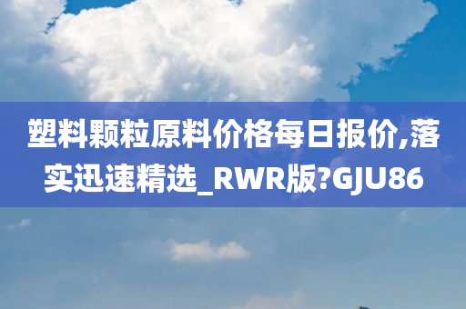 塑料颗粒原料价格每日报价,落实迅速精选_RWR版?GJU86