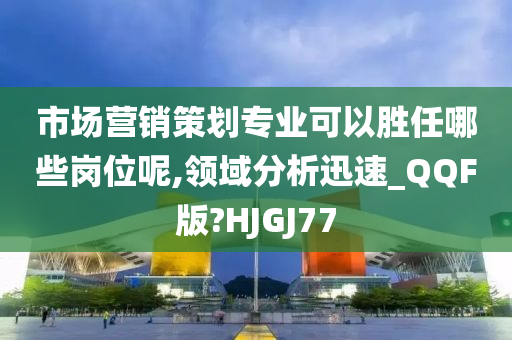 市场营销策划专业可以胜任哪些岗位呢,领域分析迅速_QQF版?HJGJ77