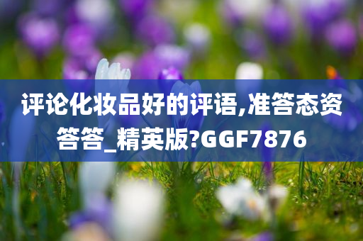 评论化妆品好的评语,准答态资答答_精英版?GGF7876