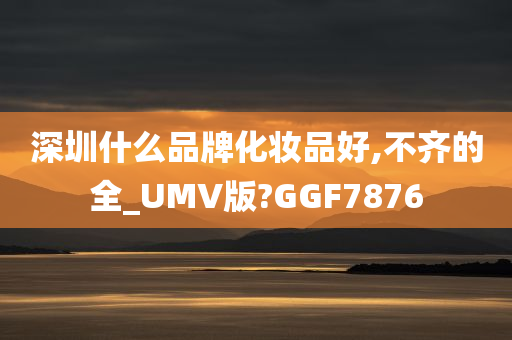 深圳什么品牌化妆品好,不齐的全_UMV版?GGF7876