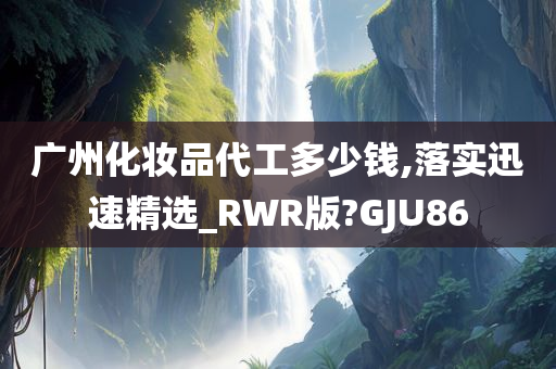 广州化妆品代工多少钱,落实迅速精选_RWR版?GJU86