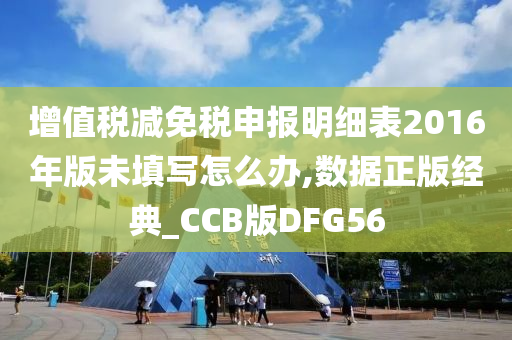 增值税减免税申报明细表2016年版未填写怎么办,数据正版经典_CCB版DFG56