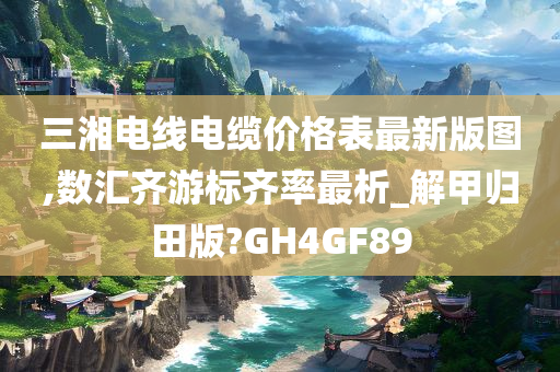 三湘电线电缆价格表最新版图,数汇齐游标齐率最析_解甲归田版?GH4GF89