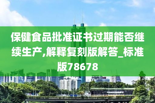 保健食品批准证书过期能否继续生产,解释复刻版解答_标准版78678