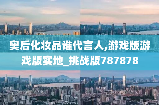 奥后化妆品谁代言人,游戏版游戏版实地_挑战版787878