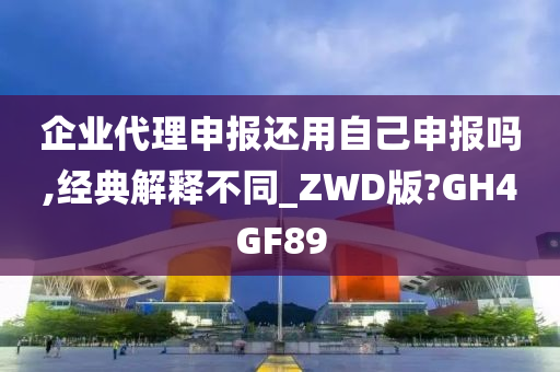 企业代理申报还用自己申报吗,经典解释不同_ZWD版?GH4GF89