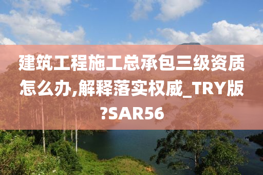 建筑工程施工总承包三级资质怎么办,解释落实权威_TRY版?SAR56