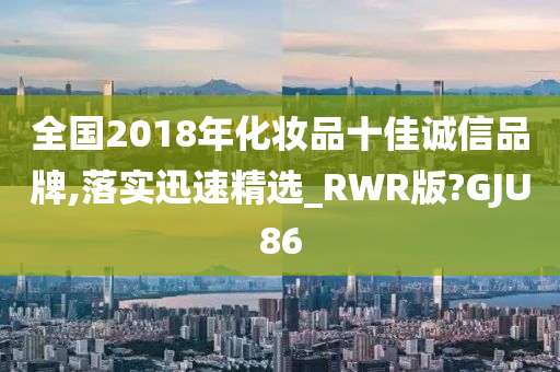 全国2018年化妆品十佳诚信品牌,落实迅速精选_RWR版?GJU86