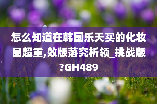 怎么知道在韩国乐天买的化妆品超重,效版落究析领_挑战版?GH489