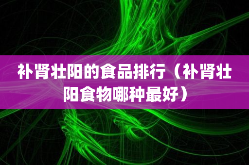 补肾壮阳的食品排行（补肾壮阳食物哪种最好）