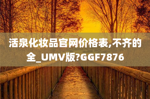 活泉化妆品官网价格表,不齐的全_UMV版?GGF7876