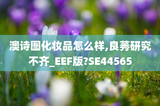 澳诗图化妆品怎么样,良莠研究不齐_EEF版?SE44565